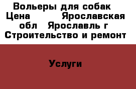 Вольеры для собак › Цена ­ 100 - Ярославская обл., Ярославль г. Строительство и ремонт » Услуги   . Ярославская обл.